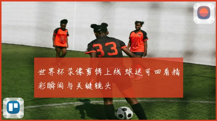 世界杯录像剪辑上线 球迷可回看精彩瞬间与关键镜头
