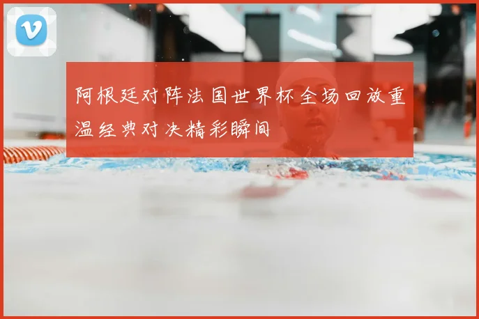 阿根廷对阵法国世界杯全场回放重温经典对决精彩瞬间