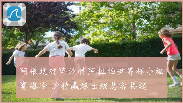 阿根廷对阵沙特阿拉伯世界杯小组赛爆冷 沙特赢球出线悬念再起