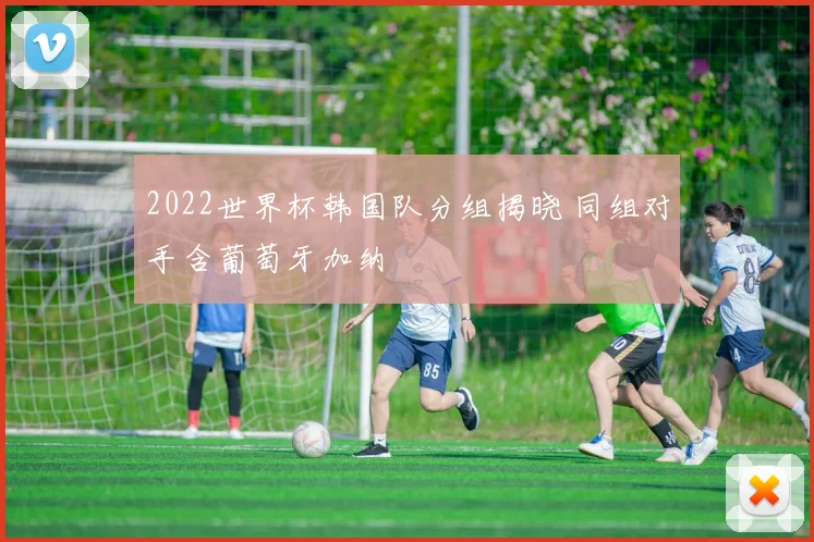 2022世界杯韩国队分组揭晓 同组对手含葡萄牙加纳