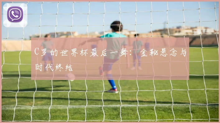 C罗的世界杯最后一舞：金靴悬念与时代终结