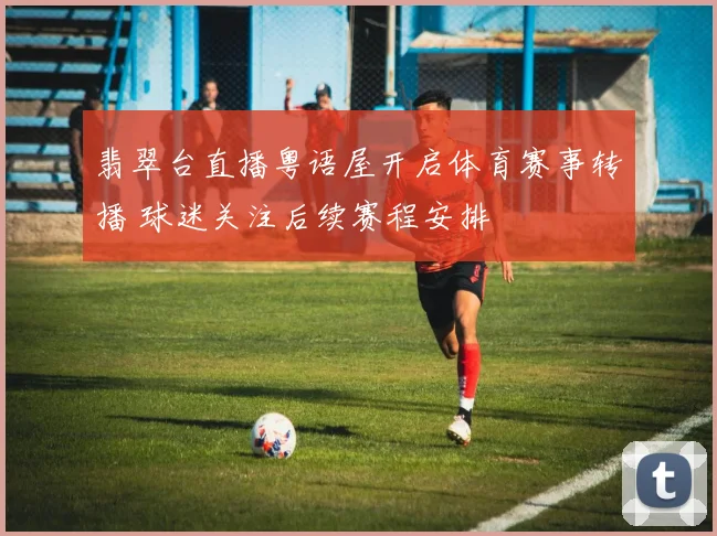 翡翠台直播粤语屋开启体育赛事转播 球迷关注后续赛程安排