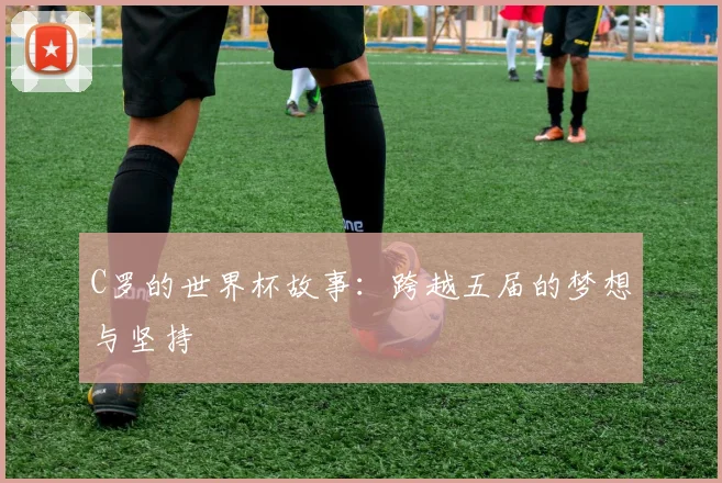 C罗的世界杯故事：跨越五届的梦想与坚持