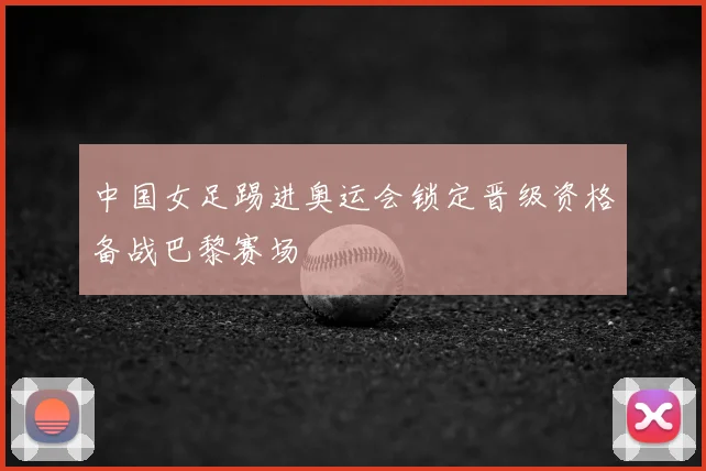 中国女足踢进奥运会锁定晋级资格备战巴黎赛场