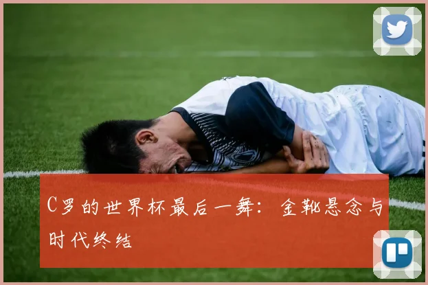 C罗的世界杯最后一舞：金靴悬念与时代终结