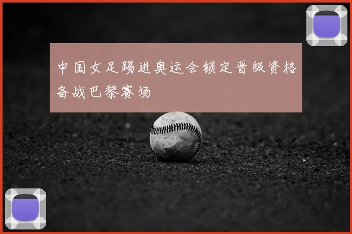 中国女足踢进奥运会锁定晋级资格备战巴黎赛场