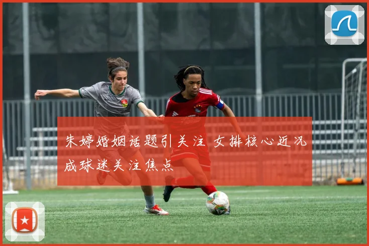 朱婷婚姻话题引关注 女排核心近况成球迷关注焦点