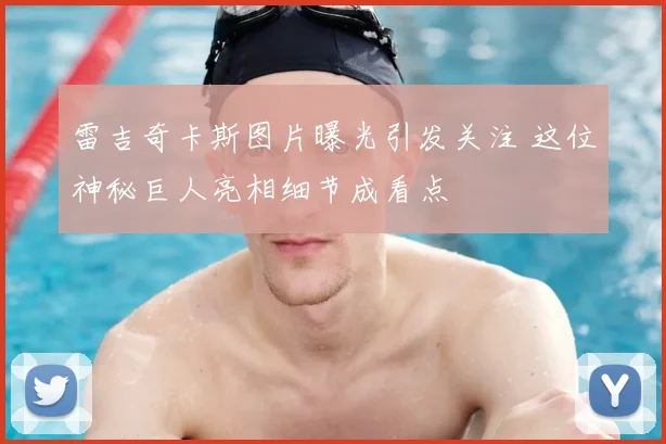 雷吉奇卡斯图片曝光引发关注 这位神秘巨人亮相细节成看点