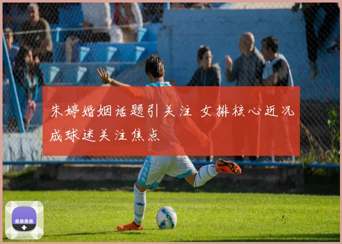 朱婷婚姻话题引关注 女排核心近况成球迷关注焦点