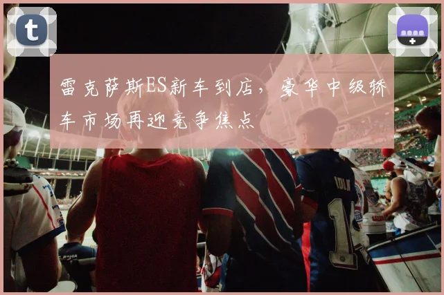 雷克萨斯ES新车到店,豪华中级轿车市场再迎竞争焦点