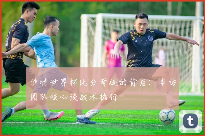 沙特世界杯比分奇迹的背后：专访团队核心谈战术执行