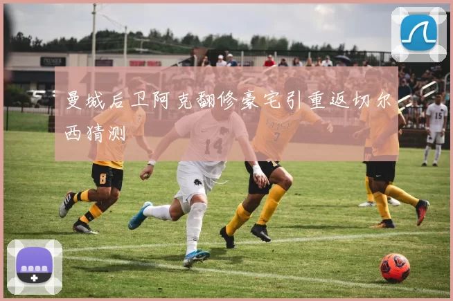 曼城后卫阿克翻修豪宅引重返切尔西猜测