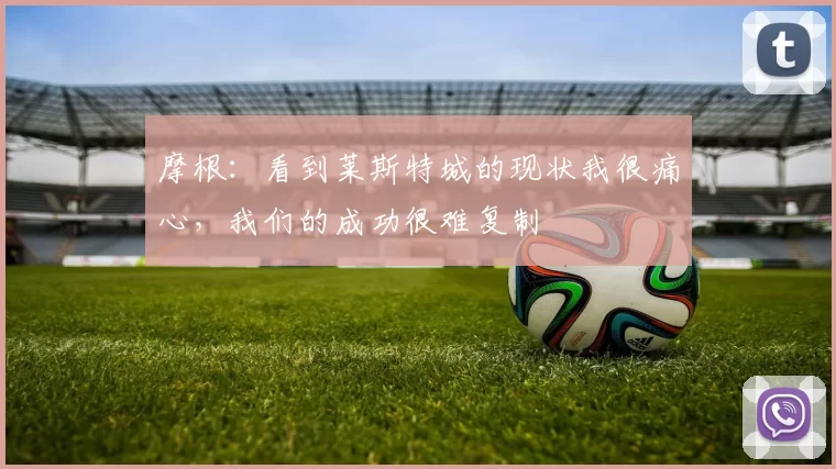 摩根：看到莱斯特城的现状我很痛心，我们的成功很难复制