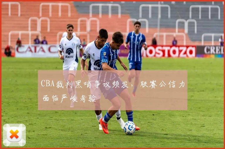 CBA裁判黑哨争议频发，联赛公信力面临严峻考验