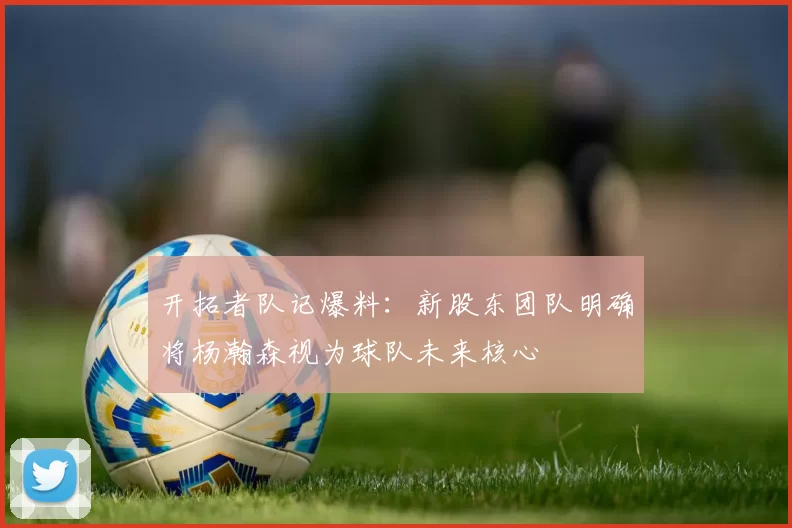 开拓者队记爆料：新股东团队明确将杨瀚森视为球队未来核心