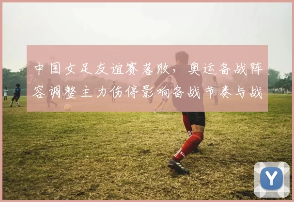 中国女足友谊赛落败，奥运备战阵容调整主力伤停影响备战节奏与战术