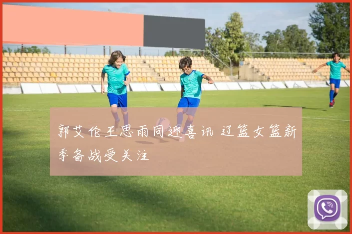 郭艾伦王思雨同迎喜讯 辽篮女篮新季备战受关注