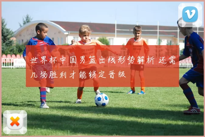 世界杯中国男篮出线形势解析 还需几场胜利才能锁定晋级