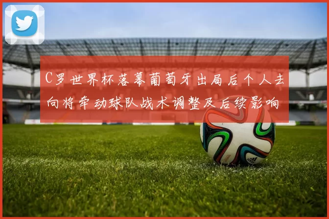 C罗世界杯落幕葡萄牙出局后个人去向将牵动球队战术调整及后续影响