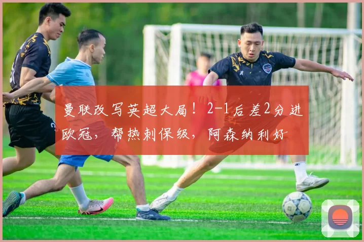 曼联改写英超大局！2-1后差2分进欧冠，帮热刺保级，阿森纳利好