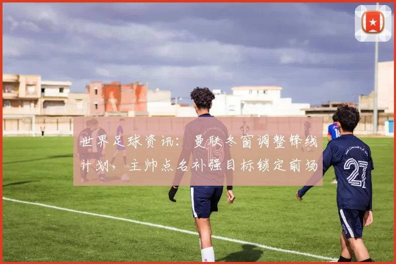 世界足球资讯：曼联冬窗调整锋线计划，主帅点名补强目标锁定前场火力