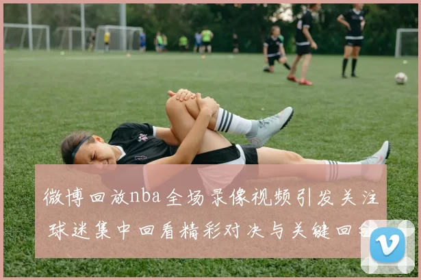 微博回放nba全场录像视频引发关注 球迷集中回看精彩对决与关键回合