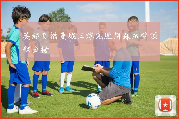 英超直播曼城三球完胜阿森纳登顶积分榜