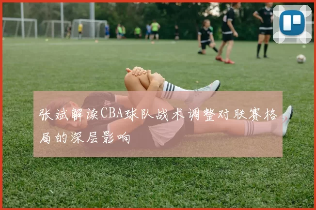 张斌解读CBA球队战术调整对联赛格局的深层影响