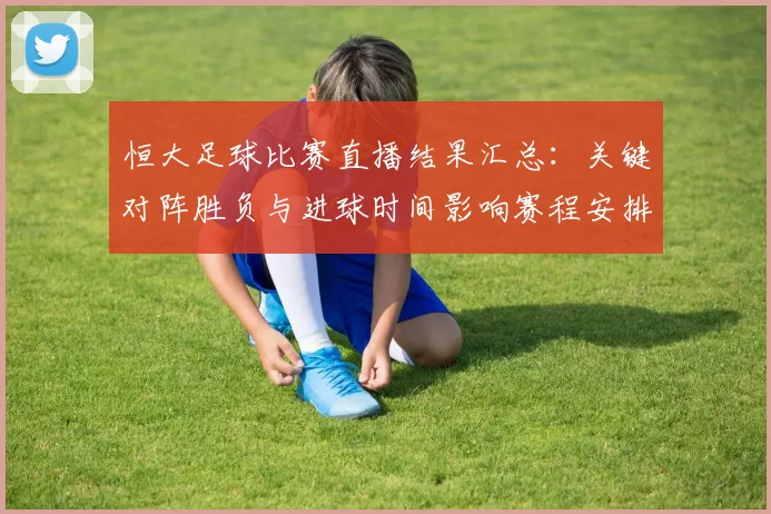 恒大足球比赛直播结果汇总：关键对阵胜负与进球时间影响赛程安排