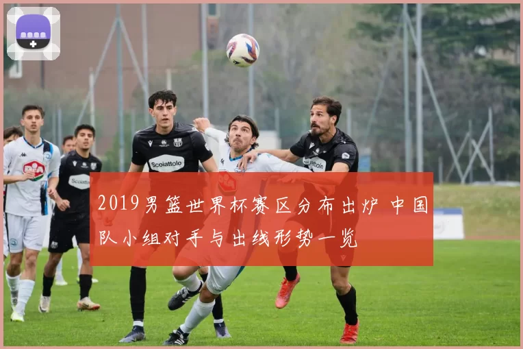 2019男篮世界杯赛区分布出炉 中国队小组对手与出线形势一览