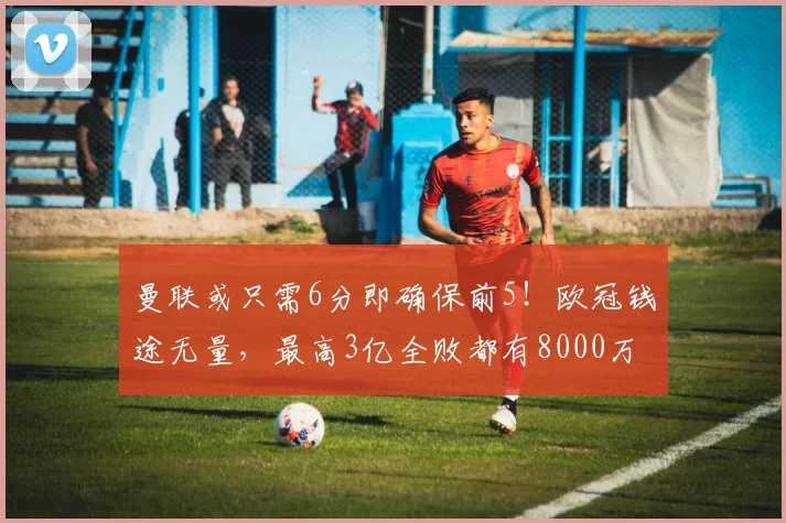 曼联或只需6分即确保前5！欧冠钱途无量，最高3亿全败都有8000万