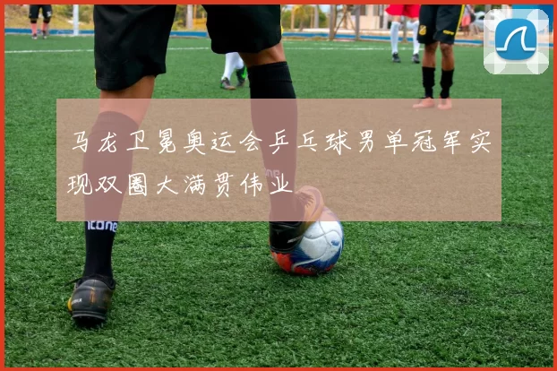 马龙卫冕奥运会乒乓球男单冠军实现双圈大满贯伟业