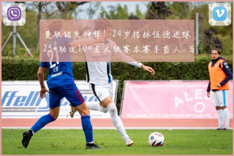 曼联错失神锋！24岁格林伍德进球25+助攻10+五大联赛本赛季首人_马赛队_赛场_赛事