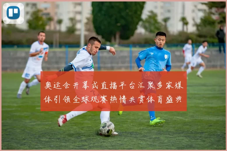 奥运会开幕式直播平台汇聚多家媒体引领全球观赛热情共赏体育盛典