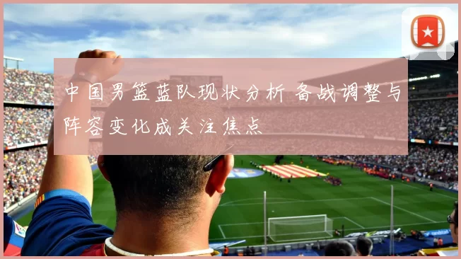 中国男篮蓝队现状分析 备战调整与阵容变化成关注焦点