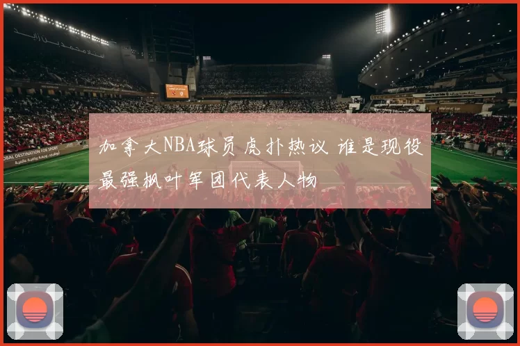 加拿大NBA球员虎扑热议 谁是现役最强枫叶军团代表人物