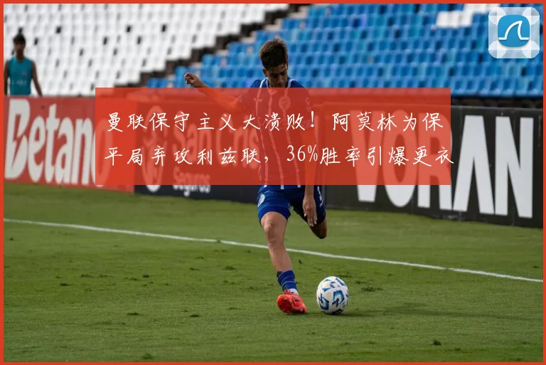 曼联保守主义大溃败！阿莫林为保平局弃攻利兹联，36%胜率引爆更衣室危机？_比赛_进攻