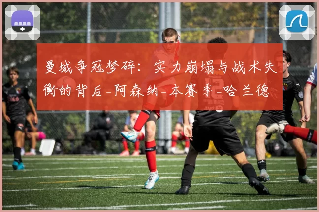 曼城争冠梦碎：实力崩塌与战术失衡的背后_阿森纳_本赛季_哈兰德