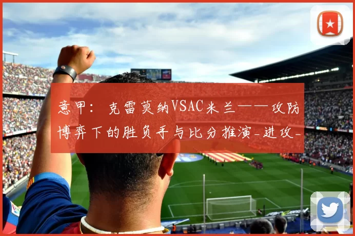 意甲：克雷莫纳VSAC米兰——攻防博弈下的胜负手与比分推演_进攻_对手_防守