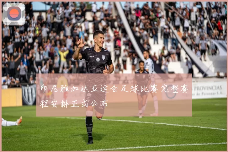 印尼雅加达亚运会足球比赛完整赛程安排正式公布