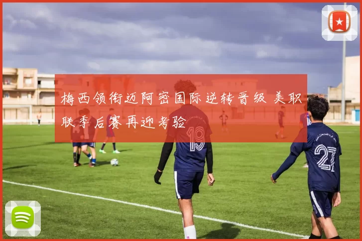 梅西领衔迈阿密国际逆转晋级 美职联季后赛再迎考验