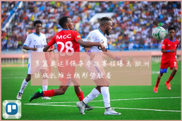 男篮奥运8强争夺战赛程曝光 欧洲劲旅扎堆出线形势胶着