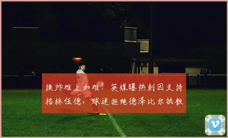 换帅难上加难！英媒曝热刺因支持格林伍德，球迷拒绝德泽比尔执教_英超_马赛_主帅