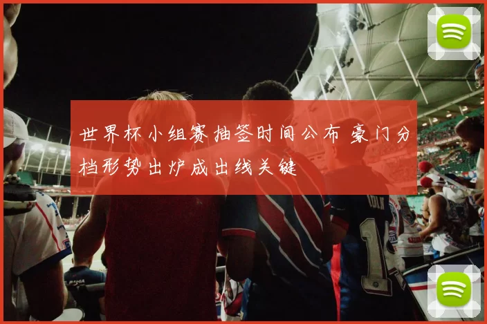 世界杯小组赛抽签时间公布 豪门分档形势出炉成出线关键