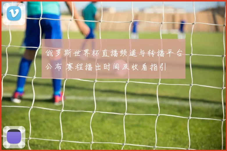 俄罗斯世界杯直播频道与转播平台公布 赛程播出时间及收看指引