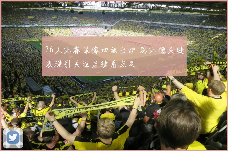 76人比赛录像回放出炉 恩比德关键表现引关注后续看点足
