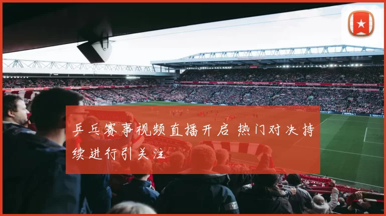 乒乓赛事视频直播开启 热门对决持续进行引关注