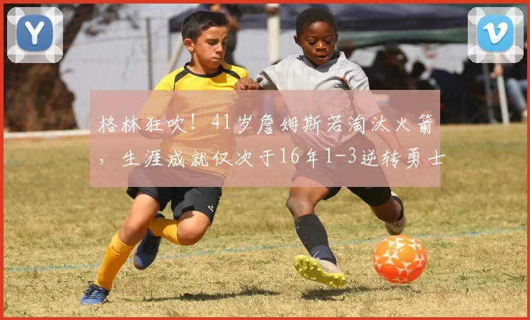 格林狂吹！41岁詹姆斯若淘汰火箭，生涯成就仅次于16年1-3逆转勇士