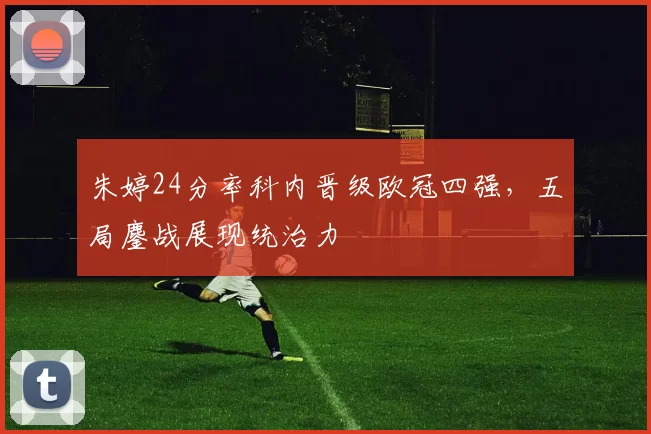 朱婷24分率科内晋级欧冠四强，五局鏖战展现统治力