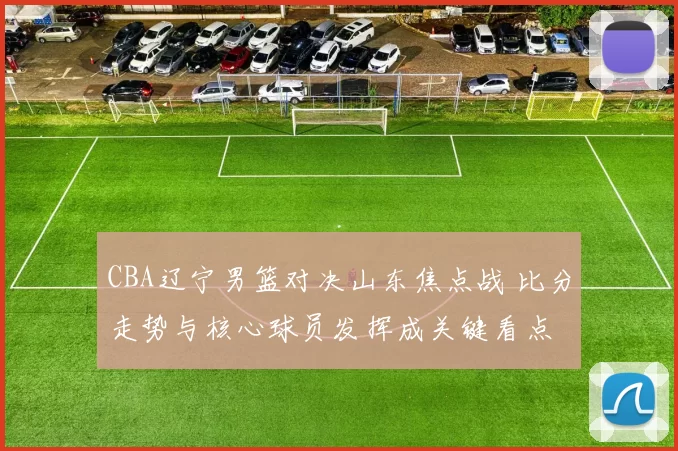 CBA辽宁男篮对决山东焦点战 比分走势与核心球员发挥成关键看点